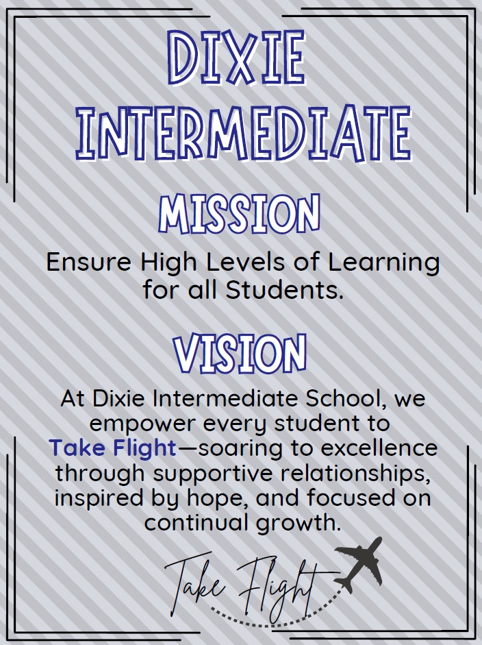 DIS Mission: Ensure High Levels of Learning for all Students. DIS Vision: At Dixie Intermediate School, we empower every student to Take Flight - soaring to excellence through supportive relationships, inspired by hope, and focused on continual growth.